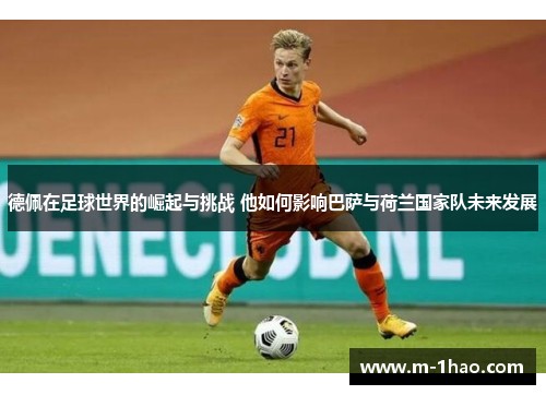 德佩在足球世界的崛起与挑战 他如何影响巴萨与荷兰国家队未来发展