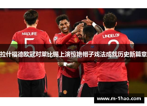 拉什福德欧冠对莱比锡上演惊艳帽子戏法成就历史新篇章