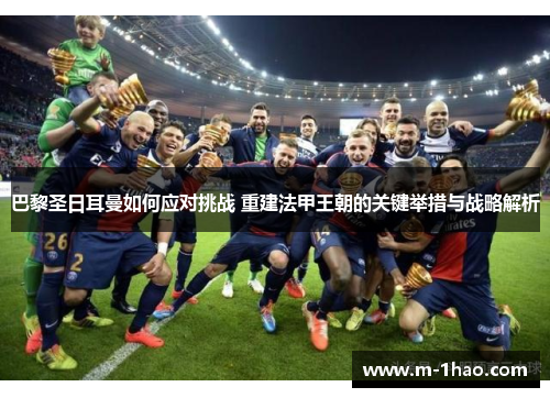 巴黎圣日耳曼如何应对挑战 重建法甲王朝的关键举措与战略解析