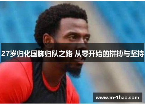 27岁归化国脚归队之路 从零开始的拼搏与坚持