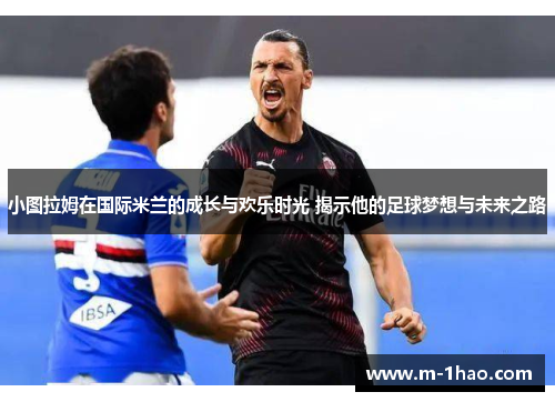 小图拉姆在国际米兰的成长与欢乐时光 揭示他的足球梦想与未来之路