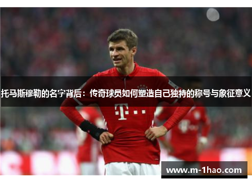 托马斯穆勒的名字背后：传奇球员如何塑造自己独特的称号与象征意义